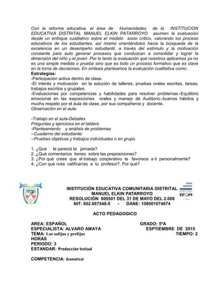Con la reforma educativa, el área de Humanidades de la INSTITUCION
EDUCATIVA DISTRITAL MANUEL ELKIN PATARROYO asumen la evaluación
desde un enfoque cualitativo sobre el modelo socio crítico, valorando los proceso
educativos de los estudiantes, así mismo orientándolos hacia la búsqueda de la
excelencia en un desempeño estudiantil, a través del estímulo y la motivación
constante para auto generar procesos que conduzcan a consolidar y lograr la
dimensión del niño y el joven .Por lo tanto la evaluación que nosotros aplicamos ya no
es una simple medida o prueba sino que es todo un proceso formativo que es clave
en la toma de decisiones. En síntesis planteamos la evaluación cualitativa como:
Estrategias:
-Participación activa dentro de clase.
-El interés y motivación en la solución de talleres, pruebas orales escritas, tareas,
trabajos escritos y grupales.
-Evaluaciones por competencias y habilidades para resolver problemas.-Equilibrio
emocional en las exposiciones orales y manejo de Auditorio.-buenos hábitos y
mucho respeto por el aula de clase, por sus compañeros y docente.
Observación en el aula:
-Trabajo en el aula-Debates
Preguntas y ejercicios en el tablero
-Planteamiento y análisis de problemas
--Cuaderno del estudiante:
--Pruebas objetivas y trabajos individuales o en grupo.
1. ¿Qué te pareció la jornada?
2. ¿Qué comentarios tienes sobre las preposiciones?
3. ¿Por qué crees que el trabajo cooperativo te favorece a ti personalmente?
4. ¿Con que nota calificarías a tu profesor?, Por qué?
INSTITUCIÓN EDUCATIVA COMUNITARIA DISTRITAL
MANUEL ELKIN PATARROYO
RESOLUCIÓN 000501 DEL 31 DE MAYO DEL 2.006
NIT: 802.007548-5 - DANE: 108001074674
ACTO PEDAGOGICO
AREA: ESPAÑOL GRADO: 5ºA
ESPECIALISTA: ALVARO AMAYA ESPTIEMBRE DE 2015
TEMA: Los sufijos y prefijos TIEMPO: 2
HORAS
PERIODO: 3
ESTANDAR: Producción textual
COMPETENCIA: Gramatical
 