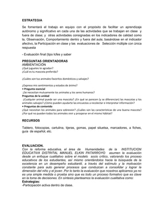 ESTRATEGIA
Se fomentará el trabajo en equipo con el propósito de facilitar un aprendizaje
autónomo y significativo en cada una de las actividades que se trabajan en clase y
fuera de clase; y otras actividades consignadas en los indicadores de calidad como
la, Observación, Comportamiento dentro y fuera del aula; basándose en el indicador
afectivo, la Participación en clase y las evaluaciones de Selección múltiple con única
respuesta
- Evaluación final (tipo Icfes y saber
PREGUNTAS ORIENTADORAS
AMBIENTACIÓN
¿Qué juguetes te agradan?
¿Cuál es tu mascota preferida?
¿Cuáles son tus animales favoritos domésticos y salvajes?
¿Expreso mis sentimientos y estados de ánimo?
• Pregunta esencial
¿Se necesitan mutuamente los animales y los seres humanos?
Preguntas de la unidad
¿Cualquier animal puede ser una mascota? ¿En qué se parecen (y se diferencian) las mascotas y los
animales salvajes? ¿Cómo pueden ayudarte las encuestas a recolectar e interpretar información?
• Preguntas de contenido
¿Qué necesitan los animales para sobrevivir? ¿Cuáles son las características de una buena mascota?
¿Por qué no pueden todos los animales vivir y prosperar en el mismo hábitat?
RECURSOS
Tablero, fotocopias, cartulina, tijeras, gomas, papel siluetsa, marcadores, a fiches,
guía de español, etc.
EVALUACION.
Con la reforma educativa, el área de Humanidades de la INSTITUCION
EDUCATIVA DISTRITAL MANUEL ELKIN PATARROYO asumen la evaluación
desde un enfoque cualitativo sobre el modelo socio crítico, valorando los proceso
educativos de los estudiantes, así mismo orientándolos hacia la búsqueda de la
excelencia en un desempeño estudiantil, a través del estímulo y la motivación
constante para auto generar procesos que conduzcan a consolidar y lograr la
dimensión del niño y el joven .Por lo tanto la evaluación que nosotros aplicamos ya no
es una simple medida o prueba sino que es todo un proceso formativo que es clave
en la toma de decisiones. En síntesis planteamos la evaluación cualitativa como:
Estrategias:
-Participación activa dentro de clase.
 