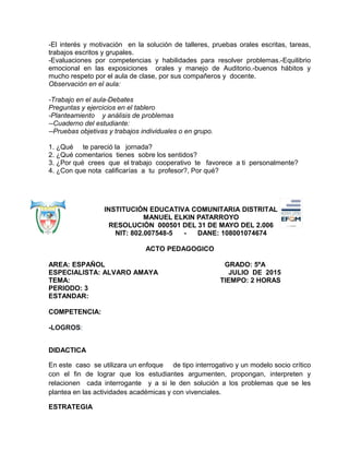 -El interés y motivación en la solución de talleres, pruebas orales escritas, tareas,
trabajos escritos y grupales.
-Evaluaciones por competencias y habilidades para resolver problemas.-Equilibrio
emocional en las exposiciones orales y manejo de Auditorio.-buenos hábitos y
mucho respeto por el aula de clase, por sus compañeros y docente.
Observación en el aula:
-Trabajo en el aula-Debates
Preguntas y ejercicios en el tablero
-Planteamiento y análisis de problemas
--Cuaderno del estudiante:
--Pruebas objetivas y trabajos individuales o en grupo.
1. ¿Qué te pareció la jornada?
2. ¿Qué comentarios tienes sobre los sentidos?
3. ¿Por qué crees que el trabajo cooperativo te favorece a ti personalmente?
4. ¿Con que nota calificarías a tu profesor?, Por qué?
INSTITUCIÓN EDUCATIVA COMUNITARIA DISTRITAL
MANUEL ELKIN PATARROYO
RESOLUCIÓN 000501 DEL 31 DE MAYO DEL 2.006
NIT: 802.007548-5 - DANE: 108001074674
ACTO PEDAGOGICO
AREA: ESPAÑOL GRADO: 5ºA
ESPECIALISTA: ALVARO AMAYA JULIO DE 2015
TEMA: TIEMPO: 2 HORAS
PERIODO: 3
ESTANDAR:
COMPETENCIA:
-LOGROS:
DIDACTICA
En este caso se utilizara un enfoque de tipo interrogativo y un modelo socio crítico
con el fin de lograr que los estudiantes argumenten, propongan, interpreten y
relacionen cada interrogante y a si le den solución a los problemas que se les
plantea en las actividades académicas y con vivenciales.
ESTRATEGIA
 