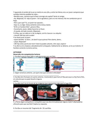 Y siguiendo el sonido de la voz se metió en una viña, y entre las hileras vio a un joven campesino que
cantaba mientras podaba las vides...
–Bendito seas, ¿quieres que te lleve conmigo ala capital? Serás mi amigo.
–Ay, Majestad, no –dijo el joven–. Os lo agradezco, pero no me interesa. No me cambiarían por el
Papa.
–Pero ¿por qué? Tú, un joven tan apuesto...
–Que no, os digo. Estoy contento como estoy y basta.
“Al fin un hombre feliz”, pensó el Rey.
–Escúchame, joven, debes hacerme un favor.
–Si puedo, de todo corazón, Majestad...
Y el Rey, que no cabía en sí de la alegría, corrió a buscar a su séquito:
–¡Venid! ¡Mi hijo está curado!
Y los llevó junto al joven.
–Joven bendito –le dice–, ¡te daré lo que quieras! Pero dame, dame...
–¿Qué, Majestad?
–¡Mi hijo está a punto de morir! Solo tú puedes salvarlo. ¡Ven aquí, espera!
Y se aferra a él, empieza a desabotonarle la chaqueta. Súbitamente se detiene, se le va el aliento. El
hombre contento no tenía camisa.
ACTIVIDAD
Desarrollo mis competencias lectoras
1. Escribe lo que le hace falta a cada personaje para ser feliz.
2. Según la lectura anterior, ¿en qué crees que consiste la felicidad?
_____________________________________________________
3. Escribe otro final para el cuento anterior, mostrando lo que haría el Rey para que su hijo fuera feliz,
en vista de que no pudo llevarle ninguna
camisa._____________________________________________________
4. Escribe una F en el círculo de las imágenes que representan algo que te haga feliz.
5. ¿Tienes algún compañero o compañera que sea discriminado(a) por alguna razón? ¿Qué podrías
ofrecerle para que sea feliz? Explica tu repuesta.
6. Escriba un resumen del fragmento de 10 cuartillas.
_____________________________________________________
 