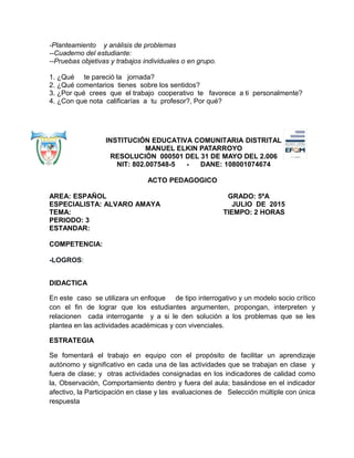 -Planteamiento y análisis de problemas
--Cuaderno del estudiante:
--Pruebas objetivas y trabajos individuales o en grupo.
1. ¿Qué te pareció la jornada?
2. ¿Qué comentarios tienes sobre los sentidos?
3. ¿Por qué crees que el trabajo cooperativo te favorece a ti personalmente?
4. ¿Con que nota calificarías a tu profesor?, Por qué?
INSTITUCIÓN EDUCATIVA COMUNITARIA DISTRITAL
MANUEL ELKIN PATARROYO
RESOLUCIÓN 000501 DEL 31 DE MAYO DEL 2.006
NIT: 802.007548-5 - DANE: 108001074674
ACTO PEDAGOGICO
AREA: ESPAÑOL GRADO: 5ºA
ESPECIALISTA: ALVARO AMAYA JULIO DE 2015
TEMA: TIEMPO: 2 HORAS
PERIODO: 3
ESTANDAR:
COMPETENCIA:
-LOGROS:
DIDACTICA
En este caso se utilizara un enfoque de tipo interrogativo y un modelo socio crítico
con el fin de lograr que los estudiantes argumenten, propongan, interpreten y
relacionen cada interrogante y a si le den solución a los problemas que se les
plantea en las actividades académicas y con vivenciales.
ESTRATEGIA
Se fomentará el trabajo en equipo con el propósito de facilitar un aprendizaje
autónomo y significativo en cada una de las actividades que se trabajan en clase y
fuera de clase; y otras actividades consignadas en los indicadores de calidad como
la, Observación, Comportamiento dentro y fuera del aula; basándose en el indicador
afectivo, la Participación en clase y las evaluaciones de Selección múltiple con única
respuesta
 
