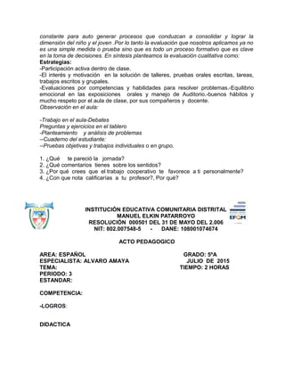 constante para auto generar procesos que conduzcan a consolidar y lograr la
dimensión del niño y el joven .Por lo tanto la evaluación que nosotros aplicamos ya no
es una simple medida o prueba sino que es todo un proceso formativo que es clave
en la toma de decisiones. En síntesis planteamos la evaluación cualitativa como:
Estrategias:
-Participación activa dentro de clase.
-El interés y motivación en la solución de talleres, pruebas orales escritas, tareas,
trabajos escritos y grupales.
-Evaluaciones por competencias y habilidades para resolver problemas.-Equilibrio
emocional en las exposiciones orales y manejo de Auditorio.-buenos hábitos y
mucho respeto por el aula de clase, por sus compañeros y docente.
Observación en el aula:
-Trabajo en el aula-Debates
Preguntas y ejercicios en el tablero
-Planteamiento y análisis de problemas
--Cuaderno del estudiante:
--Pruebas objetivas y trabajos individuales o en grupo.
1. ¿Qué te pareció la jornada?
2. ¿Qué comentarios tienes sobre los sentidos?
3. ¿Por qué crees que el trabajo cooperativo te favorece a ti personalmente?
4. ¿Con que nota calificarías a tu profesor?, Por qué?
INSTITUCIÓN EDUCATIVA COMUNITARIA DISTRITAL
MANUEL ELKIN PATARROYO
RESOLUCIÓN 000501 DEL 31 DE MAYO DEL 2.006
NIT: 802.007548-5 - DANE: 108001074674
ACTO PEDAGOGICO
AREA: ESPAÑOL GRADO: 5ºA
ESPECIALISTA: ALVARO AMAYA JULIO DE 2015
TEMA: TIEMPO: 2 HORAS
PERIODO: 3
ESTANDAR:
COMPETENCIA:
-LOGROS:
DIDACTICA
 