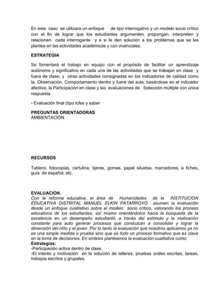 En este caso se utilizara un enfoque de tipo interrogativo y un modelo socio crítico
con el fin de lograr que los estudiantes argumenten, propongan, interpreten y
relacionen cada interrogante y a si le den solución a los problemas que se les
plantea en las actividades académicas y con vivenciales.
ESTRATEGIA
Se fomentará el trabajo en equipo con el propósito de facilitar un aprendizaje
autónomo y significativo en cada una de las actividades que se trabajan en clase y
fuera de clase; y otras actividades consignadas en los indicadores de calidad como
la, Observación, Comportamiento dentro y fuera del aula; basándose en el indicador
afectivo, la Participación en clase y las evaluaciones de Selección múltiple con única
respuesta
- Evaluación final (tipo Icfes y saber
PREGUNTAS ORIENTADORAS
AMBIENTACIÓN
RECURSOS
Tablero, fotocopias, cartulina, tijeras, gomas, papel siluetsa, marcadores, a fiches,
guía de español, etc.
EVALUACION.
Con la reforma educativa, el área de Humanidades de la INSTITUCION
EDUCATIVA DISTRITAL MANUEL ELKIN PATARROYO asumen la evaluación
desde un enfoque cualitativo sobre el modelo socio crítico, valorando los proceso
educativos de los estudiantes, así mismo orientándolos hacia la búsqueda de la
excelencia en un desempeño estudiantil, a través del estímulo y la motivación
constante para auto generar procesos que conduzcan a consolidar y lograr la
dimensión del niño y el joven .Por lo tanto la evaluación que nosotros aplicamos ya no
es una simple medida o prueba sino que es todo un proceso formativo que es clave
en la toma de decisiones. En síntesis planteamos la evaluación cualitativa como:
Estrategias:
-Participación activa dentro de clase.
-El interés y motivación en la solución de talleres, pruebas orales escritas, tareas,
trabajos escritos y grupales.
 