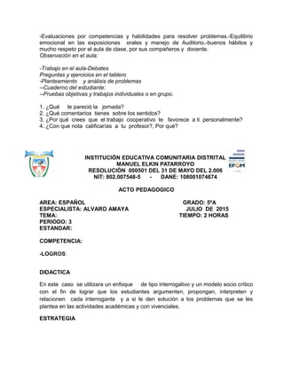 -Evaluaciones por competencias y habilidades para resolver problemas.-Equilibrio
emocional en las exposiciones orales y manejo de Auditorio.-buenos hábitos y
mucho respeto por el aula de clase, por sus compañeros y docente.
Observación en el aula:
-Trabajo en el aula-Debates
Preguntas y ejercicios en el tablero
-Planteamiento y análisis de problemas
--Cuaderno del estudiante:
--Pruebas objetivas y trabajos individuales o en grupo.
1. ¿Qué te pareció la jornada?
2. ¿Qué comentarios tienes sobre los sentidos?
3. ¿Por qué crees que el trabajo cooperativo te favorece a ti personalmente?
4. ¿Con que nota calificarías a tu profesor?, Por qué?
INSTITUCIÓN EDUCATIVA COMUNITARIA DISTRITAL
MANUEL ELKIN PATARROYO
RESOLUCIÓN 000501 DEL 31 DE MAYO DEL 2.006
NIT: 802.007548-5 - DANE: 108001074674
ACTO PEDAGOGICO
AREA: ESPAÑOL GRADO: 5ºA
ESPECIALISTA: ALVARO AMAYA JULIO DE 2015
TEMA: TIEMPO: 2 HORAS
PERIODO: 3
ESTANDAR:
COMPETENCIA:
-LOGROS:
DIDACTICA
En este caso se utilizara un enfoque de tipo interrogativo y un modelo socio crítico
con el fin de lograr que los estudiantes argumenten, propongan, interpreten y
relacionen cada interrogante y a si le den solución a los problemas que se les
plantea en las actividades académicas y con vivenciales.
ESTRATEGIA
 