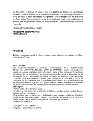 Se fomentará el trabajo en equipo con el propósito de facilitar un aprendizaje
autónomo y significativo en cada una de las actividades que se trabajan en clase y
fuera de clase; y otras actividades consignadas en los indicadores de calidad como
la, Observación, Comportamiento dentro y fuera del aula; basándose en el indicador
afectivo, la Participación en clase y las evaluaciones de Selección múltiple con única
respuesta
- Evaluación final (tipo Icfes y saber
PREGUNTAS ORIENTADORAS
AMBIENTACIÓN
RECURSOS
Tablero, fotocopias, cartulina, tijeras, gomas, papel siluetsa, marcadores, a fiches,
guía de español, etc.
EVALUACION.
Con la reforma educativa, el área de Humanidades de la INSTITUCION
EDUCATIVA DISTRITAL MANUEL ELKIN PATARROYO asumen la evaluación
desde un enfoque cualitativo sobre el modelo socio crítico, valorando los proceso
educativos de los estudiantes, así mismo orientándolos hacia la búsqueda de la
excelencia en un desempeño estudiantil, a través del estímulo y la motivación
constante para auto generar procesos que conduzcan a consolidar y lograr la
dimensión del niño y el joven .Por lo tanto la evaluación que nosotros aplicamos ya no
es una simple medida o prueba sino que es todo un proceso formativo que es clave
en la toma de decisiones. En síntesis planteamos la evaluación cualitativa como:
Estrategias:
-Participación activa dentro de clase.
-El interés y motivación en la solución de talleres, pruebas orales escritas, tareas,
trabajos escritos y grupales.
-Evaluaciones por competencias y habilidades para resolver problemas.-Equilibrio
emocional en las exposiciones orales y manejo de Auditorio.-buenos hábitos y
mucho respeto por el aula de clase, por sus compañeros y docente.
Observación en el aula:
-Trabajo en el aula-Debates
Preguntas y ejercicios en el tablero
 