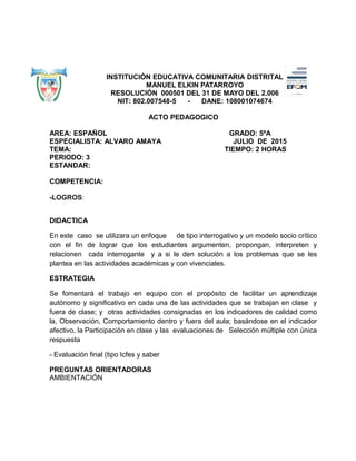 INSTITUCIÓN EDUCATIVA COMUNITARIA DISTRITAL
MANUEL ELKIN PATARROYO
RESOLUCIÓN 000501 DEL 31 DE MAYO DEL 2.006
NIT: 802.007548-5 - DANE: 108001074674
ACTO PEDAGOGICO
AREA: ESPAÑOL GRADO: 5ºA
ESPECIALISTA: ALVARO AMAYA JULIO DE 2015
TEMA: TIEMPO: 2 HORAS
PERIODO: 3
ESTANDAR:
COMPETENCIA:
-LOGROS:
DIDACTICA
En este caso se utilizara un enfoque de tipo interrogativo y un modelo socio crítico
con el fin de lograr que los estudiantes argumenten, propongan, interpreten y
relacionen cada interrogante y a si le den solución a los problemas que se les
plantea en las actividades académicas y con vivenciales.
ESTRATEGIA
Se fomentará el trabajo en equipo con el propósito de facilitar un aprendizaje
autónomo y significativo en cada una de las actividades que se trabajan en clase y
fuera de clase; y otras actividades consignadas en los indicadores de calidad como
la, Observación, Comportamiento dentro y fuera del aula; basándose en el indicador
afectivo, la Participación en clase y las evaluaciones de Selección múltiple con única
respuesta
- Evaluación final (tipo Icfes y saber
PREGUNTAS ORIENTADORAS
AMBIENTACIÓN
 