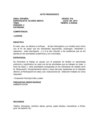 ACTO PEDAGOGICO
AREA: ESPAÑOL GRADO: 5ºA
ESPECIALISTA: ALVARO AMAYA JULIO DE 2015
TEMA: TIEMPO: 2 HORAS
PERIODO: 3
ESTANDAR:
COMPETENCIA:
-LOGROS:
DIDACTICA
En este caso se utilizara un enfoque de tipo interrogativo y un modelo socio crítico
con el fin de lograr que los estudiantes argumenten, propongan, interpreten y
relacionen cada interrogante y a si le den solución a los problemas que se les
plantea en las actividades académicas y con vivenciales.
ESTRATEGIA
Se fomentará el trabajo en equipo con el propósito de facilitar un aprendizaje
autónomo y significativo en cada una de las actividades que se trabajan en clase y
fuera de clase; y otras actividades consignadas en los indicadores de calidad como
la, Observación, Comportamiento dentro y fuera del aula; basándose en el indicador
afectivo, la Participación en clase y las evaluaciones de Selección múltiple con única
respuesta
- Evaluación final (tipo Icfes y saber
PREGUNTAS ORIENTADORAS
AMBIENTACIÓN
RECURSOS
Tablero, fotocopias, cartulina, tijeras, gomas, papel siluetsa, marcadores, a fiches,
guía de español, etc.
 