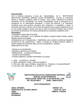 EVALUACION.
Con la reforma educativa, el área de Humanidades de la INSTITUCION
EDUCATIVA DISTRITAL MANUEL ELKIN PATARROYO asumen la evaluación
desde un enfoque cualitativo sobre el modelo socio crítico, valorando los proceso
educativos de los estudiantes, así mismo orientándolos hacia la búsqueda de la
excelencia en un desempeño estudiantil, a través del estímulo y la motivación
constante para auto generar procesos que conduzcan a consolidar y lograr la
dimensión del niño y el joven .Por lo tanto la evaluación que nosotros aplicamos ya no
es una simple medida o prueba sino que es todo un proceso formativo que es clave
en la toma de decisiones. En síntesis planteamos la evaluación cualitativa como:
Estrategias:
-Participación activa dentro de clase.
-El interés y motivación en la solución de talleres, pruebas orales escritas, tareas,
trabajos escritos y grupales.
-Evaluaciones por competencias y habilidades para resolver problemas.-Equilibrio
emocional en las exposiciones orales y manejo de Auditorio.-buenos hábitos y
mucho respeto por el aula de clase, por sus compañeros y docente.
Observación en el aula:
-Trabajo en el aula-Debates
Preguntas y ejercicios en el tablero
-Planteamiento y análisis de problemas
--Cuaderno del estudiante:
--Pruebas objetivas y trabajos individuales o en grupo.
1. ¿Qué te pareció la jornada?
2. ¿Qué comentarios tienes sobre los sentidos?
3. ¿Por qué crees que el trabajo cooperativo te favorece a ti personalmente?
4. ¿Con que nota calificarías a tu profesor?, Por qué?
INSTITUCIÓN EDUCATIVA COMUNITARIA DISTRITAL
MANUEL ELKIN PATARROYO
RESOLUCIÓN 000501 DEL 31 DE MAYO DEL 2.006
NIT: 802.007548-5 - DANE: 108001074674
ACTO PEDAGOGICO
AREA: ESPAÑOL GRADO: 5ºA
ESPECIALISTA: ALVARO AMAYA JULIO DE 2015
TEMA: TIEMPO: 2 HORAS
PERIODO: 3
ESTANDAR:
 