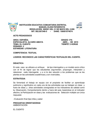 INSTITUCIÓN EDUCATIVA COMUNITARIA DISTRITAL
MANUEL ELKIN PATARROYO
RESOLUCIÓN 000501 DEL 31 DE MAYO DEL 2.006
NIT: 802.007548-5 - DANE: 108001074674
ACTO PEDAGOGICO
AREA: ESPAÑOL GRADO: 5ºA
ESPECIALISTA: ALVARO AMAYA ABRI__ DE 2015
TEMA: EL CUENTO TIEMPO: 2 HORAS
PERIODO: 2
ESTANDAR: LITERATURA
COMPETENCIA: TEXTUAL
LOGROS: RECONOCE LAS CARACTERÍSTICAS TEXTUALES DEL CUENTO.
DIDACTICA
En este caso se utilizara un enfoque de tipo interrogativo y un modelo socio crítico
con el fin de lograr que los estudiantes argumenten, propongan, interpreten y
relacionen cada interrogante y a si le den solución a los problemas que se les
plantea en las actividades académicas y con vivenciales.
ESTRATEGIA
Se fomentará el trabajo en equipo con el propósito de facilitar un aprendizaje
autónomo y significativo en cada una de las actividades que se trabajan en clase y
fuera de clase; y otras actividades consignadas en los indicadores de calidad como
la, Observación, Comportamiento dentro y fuera del aula; basándose en el indicador
afectivo, la Participación en clase y las evaluaciones de Selección múltiple con única
respuesta
- Evaluación final (tipo Icfes y saber
PREGUNTAS ORIENTADORAS
AMBIENTACIÓN
EL CUENTO
 