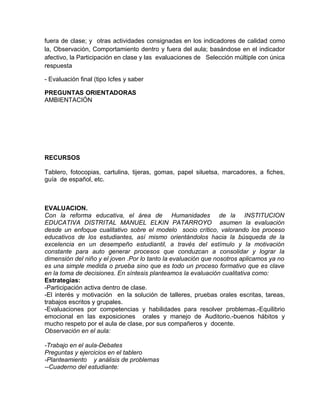 fuera de clase; y otras actividades consignadas en los indicadores de calidad como
la, Observación, Comportamiento dentro y fuera del aula; basándose en el indicador
afectivo, la Participación en clase y las evaluaciones de Selección múltiple con única
respuesta
- Evaluación final (tipo Icfes y saber
PREGUNTAS ORIENTADORAS
AMBIENTACIÓN
RECURSOS
Tablero, fotocopias, cartulina, tijeras, gomas, papel siluetsa, marcadores, a fiches,
guía de español, etc.
EVALUACION.
Con la reforma educativa, el área de Humanidades de la INSTITUCION
EDUCATIVA DISTRITAL MANUEL ELKIN PATARROYO asumen la evaluación
desde un enfoque cualitativo sobre el modelo socio crítico, valorando los proceso
educativos de los estudiantes, así mismo orientándolos hacia la búsqueda de la
excelencia en un desempeño estudiantil, a través del estímulo y la motivación
constante para auto generar procesos que conduzcan a consolidar y lograr la
dimensión del niño y el joven .Por lo tanto la evaluación que nosotros aplicamos ya no
es una simple medida o prueba sino que es todo un proceso formativo que es clave
en la toma de decisiones. En síntesis planteamos la evaluación cualitativa como:
Estrategias:
-Participación activa dentro de clase.
-El interés y motivación en la solución de talleres, pruebas orales escritas, tareas,
trabajos escritos y grupales.
-Evaluaciones por competencias y habilidades para resolver problemas.-Equilibrio
emocional en las exposiciones orales y manejo de Auditorio.-buenos hábitos y
mucho respeto por el aula de clase, por sus compañeros y docente.
Observación en el aula:
-Trabajo en el aula-Debates
Preguntas y ejercicios en el tablero
-Planteamiento y análisis de problemas
--Cuaderno del estudiante:
 