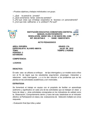 --Pruebas objetivas y trabajos individuales o en grupo.
1. ¿Qué te pareció la jornada?
2. ¿Qué comentarios tienes sobre los sentidos?
3. ¿Por qué crees que el trabajo cooperativo te favorece a ti personalmente?
4. ¿Con que nota calificarías a tu profesor?, Por qué?
INSTITUCIÓN EDUCATIVA COMUNITARIA DISTRITAL
MANUEL ELKIN PATARROYO
RESOLUCIÓN 000501 DEL 31 DE MAYO DEL 2.006
NIT: 802.007548-5 - DANE: 108001074674
ACTO PEDAGOGICO
AREA: ESPAÑOL GRADO: 5ºA
ESPECIALISTA: ALVARO AMAYA JULIO DE 2015
TEMA: TIEMPO: 2 HORAS
PERIODO: 3
ESTANDAR:
COMPETENCIA:
-LOGROS:
DIDACTICA
En este caso se utilizara un enfoque de tipo interrogativo y un modelo socio crítico
con el fin de lograr que los estudiantes argumenten, propongan, interpreten y
relacionen cada interrogante y a si le den solución a los problemas que se les
plantea en las actividades académicas y con vivenciales.
ESTRATEGIA
Se fomentará el trabajo en equipo con el propósito de facilitar un aprendizaje
autónomo y significativo en cada una de las actividades que se trabajan en clase y
fuera de clase; y otras actividades consignadas en los indicadores de calidad como
la, Observación, Comportamiento dentro y fuera del aula; basándose en el indicador
afectivo, la Participación en clase y las evaluaciones de Selección múltiple con única
respuesta
- Evaluación final (tipo Icfes y saber
 