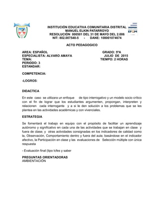INSTITUCIÓN EDUCATIVA COMUNITARIA DISTRITAL
MANUEL ELKIN PATARROYO
RESOLUCIÓN 000501 DEL 31 DE MAYO DEL 2.006
NIT: 802.007548-5 - DANE: 108001074674
ACTO PEDAGOGICO
AREA: ESPAÑOL GRADO: 5ºA
ESPECIALISTA: ALVARO AMAYA JULIO DE 2015
TEMA: TIEMPO: 2 HORAS
PERIODO: 3
ESTANDAR:
COMPETENCIA:
-LOGROS:
DIDACTICA
En este caso se utilizara un enfoque de tipo interrogativo y un modelo socio crítico
con el fin de lograr que los estudiantes argumenten, propongan, interpreten y
relacionen cada interrogante y a si le den solución a los problemas que se les
plantea en las actividades académicas y con vivenciales.
ESTRATEGIA
Se fomentará el trabajo en equipo con el propósito de facilitar un aprendizaje
autónomo y significativo en cada una de las actividades que se trabajan en clase y
fuera de clase; y otras actividades consignadas en los indicadores de calidad como
la, Observación, Comportamiento dentro y fuera del aula; basándose en el indicador
afectivo, la Participación en clase y las evaluaciones de Selección múltiple con única
respuesta
- Evaluación final (tipo Icfes y saber
PREGUNTAS ORIENTADORAS
AMBIENTACIÓN
 