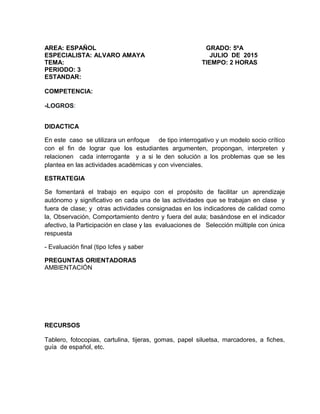 AREA: ESPAÑOL GRADO: 5ºA
ESPECIALISTA: ALVARO AMAYA JULIO DE 2015
TEMA: TIEMPO: 2 HORAS
PERIODO: 3
ESTANDAR:
COMPETENCIA:
-LOGROS:
DIDACTICA
En este caso se utilizara un enfoque de tipo interrogativo y un modelo socio crítico
con el fin de lograr que los estudiantes argumenten, propongan, interpreten y
relacionen cada interrogante y a si le den solución a los problemas que se les
plantea en las actividades académicas y con vivenciales.
ESTRATEGIA
Se fomentará el trabajo en equipo con el propósito de facilitar un aprendizaje
autónomo y significativo en cada una de las actividades que se trabajan en clase y
fuera de clase; y otras actividades consignadas en los indicadores de calidad como
la, Observación, Comportamiento dentro y fuera del aula; basándose en el indicador
afectivo, la Participación en clase y las evaluaciones de Selección múltiple con única
respuesta
- Evaluación final (tipo Icfes y saber
PREGUNTAS ORIENTADORAS
AMBIENTACIÓN
RECURSOS
Tablero, fotocopias, cartulina, tijeras, gomas, papel siluetsa, marcadores, a fiches,
guía de español, etc.
 