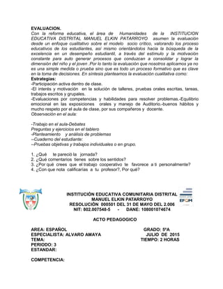 EVALUACION.
Con la reforma educativa, el área de Humanidades de la INSTITUCION
EDUCATIVA DISTRITAL MANUEL ELKIN PATARROYO asumen la evaluación
desde un enfoque cualitativo sobre el modelo socio crítico, valorando los proceso
educativos de los estudiantes, así mismo orientándolos hacia la búsqueda de la
excelencia en un desempeño estudiantil, a través del estímulo y la motivación
constante para auto generar procesos que conduzcan a consolidar y lograr la
dimensión del niño y el joven .Por lo tanto la evaluación que nosotros aplicamos ya no
es una simple medida o prueba sino que es todo un proceso formativo que es clave
en la toma de decisiones. En síntesis planteamos la evaluación cualitativa como:
Estrategias:
-Participación activa dentro de clase.
-El interés y motivación en la solución de talleres, pruebas orales escritas, tareas,
trabajos escritos y grupales.
-Evaluaciones por competencias y habilidades para resolver problemas.-Equilibrio
emocional en las exposiciones orales y manejo de Auditorio.-buenos hábitos y
mucho respeto por el aula de clase, por sus compañeros y docente.
Observación en el aula:
-Trabajo en el aula-Debates
Preguntas y ejercicios en el tablero
-Planteamiento y análisis de problemas
--Cuaderno del estudiante:
--Pruebas objetivas y trabajos individuales o en grupo.
1. ¿Qué te pareció la jornada?
2. ¿Qué comentarios tienes sobre los sentidos?
3. ¿Por qué crees que el trabajo cooperativo te favorece a ti personalmente?
4. ¿Con que nota calificarías a tu profesor?, Por qué?
INSTITUCIÓN EDUCATIVA COMUNITARIA DISTRITAL
MANUEL ELKIN PATARROYO
RESOLUCIÓN 000501 DEL 31 DE MAYO DEL 2.006
NIT: 802.007548-5 - DANE: 108001074674
ACTO PEDAGOGICO
AREA: ESPAÑOL GRADO: 5ºA
ESPECIALISTA: ALVARO AMAYA JULIO DE 2015
TEMA: TIEMPO: 2 HORAS
PERIODO: 3
ESTANDAR:
COMPETENCIA:
 
