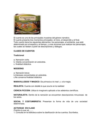 El cuento es una de las principales muestras del género narrativo.
El cuento presenta tres momentos principales: el inicio, el desarrollo y el final.
Todo cuento tiene los siguientes elementos: los personajes, el ambiente, que está
determinado por el espacio y el tiempo, y unas acciones que realizan los personajes,
las cuales se relatan a partir de descripciones y diálogos.
CLASES DE CUENTOS
Tradicional
a. Narración corta.
b. Interés concentración en anécdota.
c. finalidad didáctica.
MODERNO
a. Narración breve
b.Intereses concentrados en anécdota.
c.No conserva finalidad didáctica
MARAVILLOSOS Y MAGICO: Da primacia a lo ireal y a la magia.
REALISTA: Cuenta con detalle lo que ocurre en la realidad
CIENCIA FICCION: Utiliza lo imaginario aplicado a los adelantos científicos.
NATURALISTA: Dentro de la narración se encuentran descripciones minuciosas de
los seres.
SOCIAL Y COSTUMBRISTA: Presentan la forma de vida de una sociedad
determinada.
ACTIVIDAD EN CLASE
Practico lo que sé…….
1. Consulta en la biblioteca sobre la clasificación de los cuentos. Escríbelos.
 