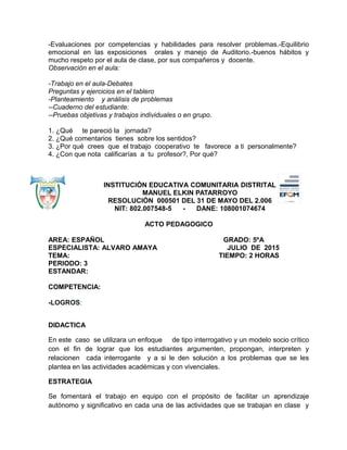-Evaluaciones por competencias y habilidades para resolver problemas.-Equilibrio
emocional en las exposiciones orales y manejo de Auditorio.-buenos hábitos y
mucho respeto por el aula de clase, por sus compañeros y docente.
Observación en el aula:
-Trabajo en el aula-Debates
Preguntas y ejercicios en el tablero
-Planteamiento y análisis de problemas
--Cuaderno del estudiante:
--Pruebas objetivas y trabajos individuales o en grupo.
1. ¿Qué te pareció la jornada?
2. ¿Qué comentarios tienes sobre los sentidos?
3. ¿Por qué crees que el trabajo cooperativo te favorece a ti personalmente?
4. ¿Con que nota calificarías a tu profesor?, Por qué?
INSTITUCIÓN EDUCATIVA COMUNITARIA DISTRITAL
MANUEL ELKIN PATARROYO
RESOLUCIÓN 000501 DEL 31 DE MAYO DEL 2.006
NIT: 802.007548-5 - DANE: 108001074674
ACTO PEDAGOGICO
AREA: ESPAÑOL GRADO: 5ºA
ESPECIALISTA: ALVARO AMAYA JULIO DE 2015
TEMA: TIEMPO: 2 HORAS
PERIODO: 3
ESTANDAR:
COMPETENCIA:
-LOGROS:
DIDACTICA
En este caso se utilizara un enfoque de tipo interrogativo y un modelo socio crítico
con el fin de lograr que los estudiantes argumenten, propongan, interpreten y
relacionen cada interrogante y a si le den solución a los problemas que se les
plantea en las actividades académicas y con vivenciales.
ESTRATEGIA
Se fomentará el trabajo en equipo con el propósito de facilitar un aprendizaje
autónomo y significativo en cada una de las actividades que se trabajan en clase y
 