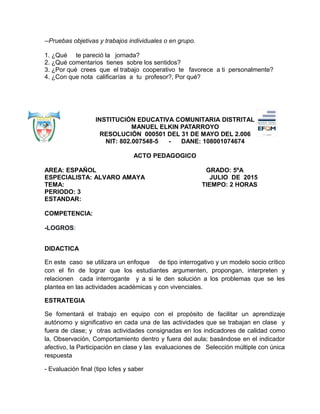 --Pruebas objetivas y trabajos individuales o en grupo.
1. ¿Qué te pareció la jornada?
2. ¿Qué comentarios tienes sobre los sentidos?
3. ¿Por qué crees que el trabajo cooperativo te favorece a ti personalmente?
4. ¿Con que nota calificarías a tu profesor?, Por qué?
INSTITUCIÓN EDUCATIVA COMUNITARIA DISTRITAL
MANUEL ELKIN PATARROYO
RESOLUCIÓN 000501 DEL 31 DE MAYO DEL 2.006
NIT: 802.007548-5 - DANE: 108001074674
ACTO PEDAGOGICO
AREA: ESPAÑOL GRADO: 5ºA
ESPECIALISTA: ALVARO AMAYA JULIO DE 2015
TEMA: TIEMPO: 2 HORAS
PERIODO: 3
ESTANDAR:
COMPETENCIA:
-LOGROS:
DIDACTICA
En este caso se utilizara un enfoque de tipo interrogativo y un modelo socio crítico
con el fin de lograr que los estudiantes argumenten, propongan, interpreten y
relacionen cada interrogante y a si le den solución a los problemas que se les
plantea en las actividades académicas y con vivenciales.
ESTRATEGIA
Se fomentará el trabajo en equipo con el propósito de facilitar un aprendizaje
autónomo y significativo en cada una de las actividades que se trabajan en clase y
fuera de clase; y otras actividades consignadas en los indicadores de calidad como
la, Observación, Comportamiento dentro y fuera del aula; basándose en el indicador
afectivo, la Participación en clase y las evaluaciones de Selección múltiple con única
respuesta
- Evaluación final (tipo Icfes y saber
 