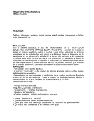 PREGUNTAS ORIENTADORAS
AMBIENTACIÓN
RECURSOS
Tablero, fotocopias, cartulina, tijeras, gomas, papel siluetsa, marcadores, a fiches,
guía de español, etc.
EVALUACION.
Con la reforma educativa, el área de Humanidades de la INSTITUCION
EDUCATIVA DISTRITAL MANUEL ELKIN PATARROYO asumen la evaluación
desde un enfoque cualitativo sobre el modelo socio crítico, valorando los proceso
educativos de los estudiantes, así mismo orientándolos hacia la búsqueda de la
excelencia en un desempeño estudiantil, a través del estímulo y la motivación
constante para auto generar procesos que conduzcan a consolidar y lograr la
dimensión del niño y el joven .Por lo tanto la evaluación que nosotros aplicamos ya no
es una simple medida o prueba sino que es todo un proceso formativo que es clave
en la toma de decisiones. En síntesis planteamos la evaluación cualitativa como:
Estrategias:
-Participación activa dentro de clase.
-El interés y motivación en la solución de talleres, pruebas orales escritas, tareas,
trabajos escritos y grupales.
-Evaluaciones por competencias y habilidades para resolver problemas.-Equilibrio
emocional en las exposiciones orales y manejo de Auditorio.-buenos hábitos y
mucho respeto por el aula de clase, por sus compañeros y docente.
Observación en el aula:
-Trabajo en el aula-Debates
Preguntas y ejercicios en el tablero
-Planteamiento y análisis de problemas
--Cuaderno del estudiante:
--Pruebas objetivas y trabajos individuales o en grupo.
1. ¿Qué te pareció la jornada?
2. ¿Qué comentarios tienes sobre los sentidos?
3. ¿Por qué crees que el trabajo cooperativo te favorece a ti personalmente?
4. ¿Con que nota calificarías a tu profesor?, Por qué?
 