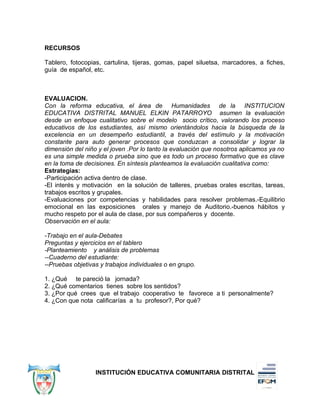 RECURSOS
Tablero, fotocopias, cartulina, tijeras, gomas, papel siluetsa, marcadores, a fiches,
guía de español, etc.
EVALUACION.
Con la reforma educativa, el área de Humanidades de la INSTITUCION
EDUCATIVA DISTRITAL MANUEL ELKIN PATARROYO asumen la evaluación
desde un enfoque cualitativo sobre el modelo socio crítico, valorando los proceso
educativos de los estudiantes, así mismo orientándolos hacia la búsqueda de la
excelencia en un desempeño estudiantil, a través del estímulo y la motivación
constante para auto generar procesos que conduzcan a consolidar y lograr la
dimensión del niño y el joven .Por lo tanto la evaluación que nosotros aplicamos ya no
es una simple medida o prueba sino que es todo un proceso formativo que es clave
en la toma de decisiones. En síntesis planteamos la evaluación cualitativa como:
Estrategias:
-Participación activa dentro de clase.
-El interés y motivación en la solución de talleres, pruebas orales escritas, tareas,
trabajos escritos y grupales.
-Evaluaciones por competencias y habilidades para resolver problemas.-Equilibrio
emocional en las exposiciones orales y manejo de Auditorio.-buenos hábitos y
mucho respeto por el aula de clase, por sus compañeros y docente.
Observación en el aula:
-Trabajo en el aula-Debates
Preguntas y ejercicios en el tablero
-Planteamiento y análisis de problemas
--Cuaderno del estudiante:
--Pruebas objetivas y trabajos individuales o en grupo.
1. ¿Qué te pareció la jornada?
2. ¿Qué comentarios tienes sobre los sentidos?
3. ¿Por qué crees que el trabajo cooperativo te favorece a ti personalmente?
4. ¿Con que nota calificarías a tu profesor?, Por qué?
INSTITUCIÓN EDUCATIVA COMUNITARIA DISTRITAL
 