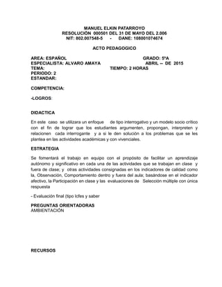 MANUEL ELKIN PATARROYO
RESOLUCIÓN 000501 DEL 31 DE MAYO DEL 2.006
NIT: 802.007548-5 - DANE: 108001074674
ACTO PEDAGOGICO
AREA: ESPAÑOL GRADO: 5ºA
ESPECIALISTA: ALVARO AMAYA ABRIL -- DE 2015
TEMA: TIEMPO: 2 HORAS
PERIODO: 2
ESTANDAR:
COMPETENCIA:
-LOGROS:
DIDACTICA
En este caso se utilizara un enfoque de tipo interrogativo y un modelo socio crítico
con el fin de lograr que los estudiantes argumenten, propongan, interpreten y
relacionen cada interrogante y a si le den solución a los problemas que se les
plantea en las actividades académicas y con vivenciales.
ESTRATEGIA
Se fomentará el trabajo en equipo con el propósito de facilitar un aprendizaje
autónomo y significativo en cada una de las actividades que se trabajan en clase y
fuera de clase; y otras actividades consignadas en los indicadores de calidad como
la, Observación, Comportamiento dentro y fuera del aula; basándose en el indicador
afectivo, la Participación en clase y las evaluaciones de Selección múltiple con única
respuesta
- Evaluación final (tipo Icfes y saber
PREGUNTAS ORIENTADORAS
AMBIENTACIÓN
RECURSOS
 