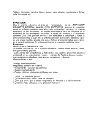 Tablero, fotocopias, cartulina, tijeras, gomas, papel siluetsa, marcadores, a fiches,
guía de español, etc.
EVALUACION.
Con la reforma educativa, el área de Humanidades de la INSTITUCION
EDUCATIVA DISTRITAL MANUEL ELKIN PATARROYO asumen la evaluación
desde un enfoque cualitativo sobre el modelo socio crítico, valorando los proceso
educativos de los estudiantes, así mismo orientándolos hacia la búsqueda de la
excelencia en un desempeño estudiantil, a través del estímulo y la motivación
constante para auto generar procesos que conduzcan a consolidar y lograr la
dimensión del niño y el joven .Por lo tanto la evaluación que nosotros aplicamos ya no
es una simple medida o prueba sino que es todo un proceso formativo que es clave
en la toma de decisiones. En síntesis planteamos la evaluación cualitativa como:
Estrategias:
-Participación activa dentro de clase.
-El interés y motivación en la solución de talleres, pruebas orales escritas, tareas,
trabajos escritos y grupales.
-Evaluaciones por competencias y habilidades para resolver problemas.-Equilibrio
emocional en las exposiciones orales y manejo de Auditorio.-buenos hábitos y
mucho respeto por el aula de clase, por sus compañeros y docente.
Observación en el aula:
-Trabajo en el aula-Debates
Preguntas y ejercicios en el tablero
-Planteamiento y análisis de problemas
--Cuaderno del estudiante:
--Pruebas objetivas y trabajos individuales o en grupo.
1. ¿Qué te pareció la jornada?
2. ¿Qué comentarios tienes sobre los sentidos?
3. ¿Por qué crees que el trabajo cooperativo te favorece a ti personalmente?
4. ¿Con que nota calificarías a tu profesor?, Por qué?
 