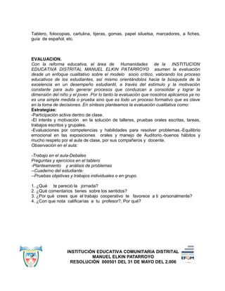 Tablero, fotocopias, cartulina, tijeras, gomas, papel siluetsa, marcadores, a fiches,
guía de español, etc.
EVALUACION.
Con la reforma educativa, el área de Humanidades de la INSTITUCION
EDUCATIVA DISTRITAL MANUEL ELKIN PATARROYO asumen la evaluación
desde un enfoque cualitativo sobre el modelo socio crítico, valorando los proceso
educativos de los estudiantes, así mismo orientándolos hacia la búsqueda de la
excelencia en un desempeño estudiantil, a través del estímulo y la motivación
constante para auto generar procesos que conduzcan a consolidar y lograr la
dimensión del niño y el joven .Por lo tanto la evaluación que nosotros aplicamos ya no
es una simple medida o prueba sino que es todo un proceso formativo que es clave
en la toma de decisiones. En síntesis planteamos la evaluación cualitativa como:
Estrategias:
-Participación activa dentro de clase.
-El interés y motivación en la solución de talleres, pruebas orales escritas, tareas,
trabajos escritos y grupales.
-Evaluaciones por competencias y habilidades para resolver problemas.-Equilibrio
emocional en las exposiciones orales y manejo de Auditorio.-buenos hábitos y
mucho respeto por el aula de clase, por sus compañeros y docente.
Observación en el aula:
-Trabajo en el aula-Debates
Preguntas y ejercicios en el tablero
-Planteamiento y análisis de problemas
--Cuaderno del estudiante:
--Pruebas objetivas y trabajos individuales o en grupo.
1. ¿Qué te pareció la jornada?
2. ¿Qué comentarios tienes sobre los sentidos?
3. ¿Por qué crees que el trabajo cooperativo te favorece a ti personalmente?
4. ¿Con que nota calificarías a tu profesor?, Por qué?
INSTITUCIÓN EDUCATIVA COMUNITARIA DISTRITAL
MANUEL ELKIN PATARROYO
RESOLUCIÓN 000501 DEL 31 DE MAYO DEL 2.006
 