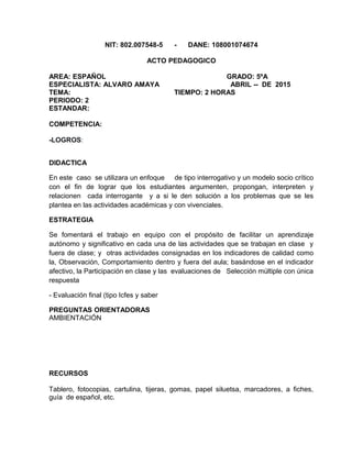NIT: 802.007548-5 - DANE: 108001074674
ACTO PEDAGOGICO
AREA: ESPAÑOL GRADO: 5ºA
ESPECIALISTA: ALVARO AMAYA ABRIL -- DE 2015
TEMA: TIEMPO: 2 HORAS
PERIODO: 2
ESTANDAR:
COMPETENCIA:
-LOGROS:
DIDACTICA
En este caso se utilizara un enfoque de tipo interrogativo y un modelo socio crítico
con el fin de lograr que los estudiantes argumenten, propongan, interpreten y
relacionen cada interrogante y a si le den solución a los problemas que se les
plantea en las actividades académicas y con vivenciales.
ESTRATEGIA
Se fomentará el trabajo en equipo con el propósito de facilitar un aprendizaje
autónomo y significativo en cada una de las actividades que se trabajan en clase y
fuera de clase; y otras actividades consignadas en los indicadores de calidad como
la, Observación, Comportamiento dentro y fuera del aula; basándose en el indicador
afectivo, la Participación en clase y las evaluaciones de Selección múltiple con única
respuesta
- Evaluación final (tipo Icfes y saber
PREGUNTAS ORIENTADORAS
AMBIENTACIÓN
RECURSOS
Tablero, fotocopias, cartulina, tijeras, gomas, papel siluetsa, marcadores, a fiches,
guía de español, etc.
 