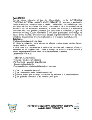EVALUACION.
Con la reforma educativa, el área de Humanidades de la INSTITUCION
EDUCATIVA DISTRITAL MANUEL ELKIN PATARROYO asumen la evaluación
desde un enfoque cualitativo sobre el modelo socio crítico, valorando los proceso
educativos de los estudiantes, así mismo orientándolos hacia la búsqueda de la
excelencia en un desempeño estudiantil, a través del estímulo y la motivación
constante para auto generar procesos que conduzcan a consolidar y lograr la
dimensión del niño y el joven .Por lo tanto la evaluación que nosotros aplicamos ya no
es una simple medida o prueba sino que es todo un proceso formativo que es clave
en la toma de decisiones. En síntesis planteamos la evaluación cualitativa como:
Estrategias:
-Participación activa dentro de clase.
-El interés y motivación en la solución de talleres, pruebas orales escritas, tareas,
trabajos escritos y grupales.
-Evaluaciones por competencias y habilidades para resolver problemas.-Equilibrio
emocional en las exposiciones orales y manejo de Auditorio.-buenos hábitos y
mucho respeto por el aula de clase, por sus compañeros y docente.
Observación en el aula:
-Trabajo en el aula-Debates
Preguntas y ejercicios en el tablero
-Planteamiento y análisis de problemas
--Cuaderno del estudiante:
--Pruebas objetivas y trabajos individuales o en grupo.
1. ¿Qué te pareció la jornada?
2. ¿Qué comentarios tienes sobre los sentidos?
3. ¿Por qué crees que el trabajo cooperativo te favorece a ti personalmente?
4. ¿Con que nota calificarías a tu profesor?, Por qué?
INSTITUCIÓN EDUCATIVA COMUNITARIA DISTRITAL
MANUEL ELKIN PATARROYO
 