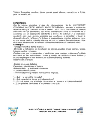 Tablero, fotocopias, cartulina, tijeras, gomas, papel siluetsa, marcadores, a fiches,
guía de español, etc.
EVALUACION.
Con la reforma educativa, el área de Humanidades de la INSTITUCION
EDUCATIVA DISTRITAL MANUEL ELKIN PATARROYO asumen la evaluación
desde un enfoque cualitativo sobre el modelo socio crítico, valorando los proceso
educativos de los estudiantes, así mismo orientándolos hacia la búsqueda de la
excelencia en un desempeño estudiantil, a través del estímulo y la motivación
constante para auto generar procesos que conduzcan a consolidar y lograr la
dimensión del niño y el joven .Por lo tanto la evaluación que nosotros aplicamos ya no
es una simple medida o prueba sino que es todo un proceso formativo que es clave
en la toma de decisiones. En síntesis planteamos la evaluación cualitativa como:
Estrategias:
-Participación activa dentro de clase.
-El interés y motivación en la solución de talleres, pruebas orales escritas, tareas,
trabajos escritos y grupales.
-Evaluaciones por competencias y habilidades para resolver problemas.-Equilibrio
emocional en las exposiciones orales y manejo de Auditorio.-buenos hábitos y
mucho respeto por el aula de clase, por sus compañeros y docente.
Observación en el aula:
-Trabajo en el aula-Debates
Preguntas y ejercicios en el tablero
-Planteamiento y análisis de problemas
--Cuaderno del estudiante:
--Pruebas objetivas y trabajos individuales o en grupo.
1. ¿Qué te pareció la jornada?
2. ¿Qué comentarios tienes sobre los sentidos?
3. ¿Por qué crees que el trabajo cooperativo te favorece a ti personalmente?
4. ¿Con que nota calificarías a tu profesor?, Por qué?
INSTITUCIÓN EDUCATIVA COMUNITARIA DISTRITAL
MANUEL ELKIN PATARROYO
 