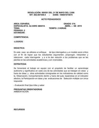 RESOLUCIÓN 000501 DEL 31 DE MAYO DEL 2.006
NIT: 802.007548-5 - DANE: 108001074674
ACTO PEDAGOGICO
AREA: ESPAÑOL GRADO: 5ºA
ESPECIALISTA: ALVARO AMAYA ABRIL -- DE 2015
TEMA: TIEMPO: 2 HORAS
PERIODO: 2
ESTANDAR:
COMPETENCIA:
-LOGROS:
DIDACTICA
En este caso se utilizara un enfoque de tipo interrogativo y un modelo socio crítico
con el fin de lograr que los estudiantes argumenten, propongan, interpreten y
relacionen cada interrogante y a si le den solución a los problemas que se les
plantea en las actividades académicas y con vivenciales.
ESTRATEGIA
Se fomentará el trabajo en equipo con el propósito de facilitar un aprendizaje
autónomo y significativo en cada una de las actividades que se trabajan en clase y
fuera de clase; y otras actividades consignadas en los indicadores de calidad como
la, Observación, Comportamiento dentro y fuera del aula; basándose en el indicador
afectivo, la Participación en clase y las evaluaciones de Selección múltiple con única
respuesta
- Evaluación final (tipo Icfes y saber
PREGUNTAS ORIENTADORAS
AMBIENTACIÓN
RECURSOS
 