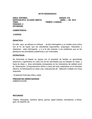 ACTO PEDAGOGICO
AREA: ESPAÑOL GRADO: 5ºA
ESPECIALISTA: ALVARO AMAYA ABRIL -- DE 2015
TEMA: TIEMPO: 2 HORAS
PERIODO: 2
ESTANDAR:
COMPETENCIA:
-LOGROS:
DIDACTICA
En este caso se utilizara un enfoque de tipo interrogativo y un modelo socio crítico
con el fin de lograr que los estudiantes argumenten, propongan, interpreten y
relacionen cada interrogante y a si le den solución a los problemas que se les
plantea en las actividades académicas y con vivenciales.
ESTRATEGIA
Se fomentará el trabajo en equipo con el propósito de facilitar un aprendizaje
autónomo y significativo en cada una de las actividades que se trabajan en clase y
fuera de clase; y otras actividades consignadas en los indicadores de calidad como
la, Observación, Comportamiento dentro y fuera del aula; basándose en el indicador
afectivo, la Participación en clase y las evaluaciones de Selección múltiple con única
respuesta
- Evaluación final (tipo Icfes y saber
PREGUNTAS ORIENTADORAS
AMBIENTACIÓN
RECURSOS
Tablero, fotocopias, cartulina, tijeras, gomas, papel siluetsa, marcadores, a fiches,
guía de español, etc.
 