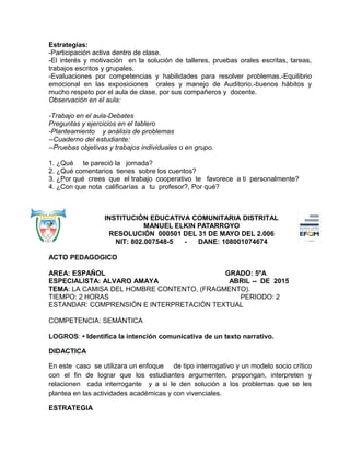 Estrategias:
-Participación activa dentro de clase.
-El interés y motivación en la solución de talleres, pruebas orales escritas, tareas,
trabajos escritos y grupales.
-Evaluaciones por competencias y habilidades para resolver problemas.-Equilibrio
emocional en las exposiciones orales y manejo de Auditorio.-buenos hábitos y
mucho respeto por el aula de clase, por sus compañeros y docente.
Observación en el aula:
-Trabajo en el aula-Debates
Preguntas y ejercicios en el tablero
-Planteamiento y análisis de problemas
--Cuaderno del estudiante:
--Pruebas objetivas y trabajos individuales o en grupo.
1. ¿Qué te pareció la jornada?
2. ¿Qué comentarios tienes sobre los cuentos?
3. ¿Por qué crees que el trabajo cooperativo te favorece a ti personalmente?
4. ¿Con que nota calificarías a tu profesor?, Por qué?
INSTITUCIÓN EDUCATIVA COMUNITARIA DISTRITAL
MANUEL ELKIN PATARROYO
RESOLUCIÓN 000501 DEL 31 DE MAYO DEL 2.006
NIT: 802.007548-5 - DANE: 108001074674
ACTO PEDAGOGICO
AREA: ESPAÑOL GRADO: 5ºA
ESPECIALISTA: ALVARO AMAYA ABRIL -- DE 2015
TEMA: LA CAMISA DEL HOMBRE CONTENTO, (FRAGMENTO).
TIEMPO: 2 HORAS PERIODO: 2
ESTANDAR: COMPRENSIÓN E INTERPRETACIÓN TEXTUAL
COMPETENCIA: SEMÁNTICA
LOGROS: • Identifica la intención comunicativa de un texto narrativo.
DIDACTICA
En este caso se utilizara un enfoque de tipo interrogativo y un modelo socio crítico
con el fin de lograr que los estudiantes argumenten, propongan, interpreten y
relacionen cada interrogante y a si le den solución a los problemas que se les
plantea en las actividades académicas y con vivenciales.
ESTRATEGIA
 