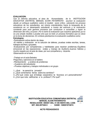 EVALUACION.
Con la reforma educativa, el área de Humanidades de la INSTITUCION
EDUCATIVA DISTRITAL MANUEL ELKIN PATARROYO asumen la evaluación
desde un enfoque cualitativo sobre el modelo socio crítico, valorando los proceso
educativos de los estudiantes, así mismo orientándolos hacia la búsqueda de la
excelencia en un desempeño estudiantil, a través del estímulo y la motivación
constante para auto generar procesos que conduzcan a consolidar y lograr la
dimensión del niño y el joven .Por lo tanto la evaluación que nosotros aplicamos ya no
es una simple medida o prueba sino que es todo un proceso formativo que es clave
en la toma de decisiones. En síntesis planteamos la evaluación cualitativa como:
Estrategias:
-Participación activa dentro de clase.
-El interés y motivación en la solución de talleres, pruebas orales escritas, tareas,
trabajos escritos y grupales.
-Evaluaciones por competencias y habilidades para resolver problemas.-Equilibrio
emocional en las exposiciones orales y manejo de Auditorio.-buenos hábitos y
mucho respeto por el aula de clase, por sus compañeros y docente.
Observación en el aula:
-Trabajo en el aula-Debates
Preguntas y ejercicios en el tablero
-Planteamiento y análisis de problemas
--Cuaderno del estudiante:
--Pruebas objetivas y trabajos individuales o en grupo.
1. ¿Qué te pareció la jornada?
2. ¿Qué comentarios tienes sobre los sentidos?
3. ¿Por qué crees que el trabajo cooperativo te favorece a ti personalmente?
4. ¿Con que nota calificarías a tu profesor?, Por qué?
INSTITUCIÓN EDUCATIVA COMUNITARIA DISTRITAL
MANUEL ELKIN PATARROYO
RESOLUCIÓN 000501 DEL 31 DE MAYO DEL 2.006
NIT: 802.007548-5 - DANE: 108001074674
ACTO PEDAGOGICO
 