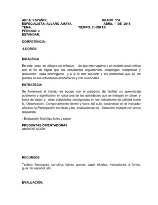 AREA: ESPAÑOL GRADO: 5ºA
ESPECIALISTA: ALVARO AMAYA ABRIL -- DE 2015
TEMA: TIEMPO: 2 HORAS
PERIODO: 2
ESTANDAR:
COMPETENCIA:
-LOGROS:
DIDACTICA
En este caso se utilizara un enfoque de tipo interrogativo y un modelo socio crítico
con el fin de lograr que los estudiantes argumenten, propongan, interpreten y
relacionen cada interrogante y a si le den solución a los problemas que se les
plantea en las actividades académicas y con vivenciales.
ESTRATEGIA
Se fomentará el trabajo en equipo con el propósito de facilitar un aprendizaje
autónomo y significativo en cada una de las actividades que se trabajan en clase y
fuera de clase; y otras actividades consignadas en los indicadores de calidad como
la, Observación, Comportamiento dentro y fuera del aula; basándose en el indicador
afectivo, la Participación en clase y las evaluaciones de Selección múltiple con única
respuesta
- Evaluación final (tipo Icfes y saber
PREGUNTAS ORIENTADORAS
AMBIENTACIÓN
RECURSOS
Tablero, fotocopias, cartulina, tijeras, gomas, papel siluetsa, marcadores, a fiches,
guía de español, etc.
EVALUACION.
 
