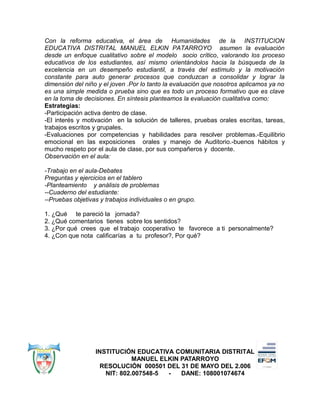 Con la reforma educativa, el área de Humanidades de la INSTITUCION
EDUCATIVA DISTRITAL MANUEL ELKIN PATARROYO asumen la evaluación
desde un enfoque cualitativo sobre el modelo socio crítico, valorando los proceso
educativos de los estudiantes, así mismo orientándolos hacia la búsqueda de la
excelencia en un desempeño estudiantil, a través del estímulo y la motivación
constante para auto generar procesos que conduzcan a consolidar y lograr la
dimensión del niño y el joven .Por lo tanto la evaluación que nosotros aplicamos ya no
es una simple medida o prueba sino que es todo un proceso formativo que es clave
en la toma de decisiones. En síntesis planteamos la evaluación cualitativa como:
Estrategias:
-Participación activa dentro de clase.
-El interés y motivación en la solución de talleres, pruebas orales escritas, tareas,
trabajos escritos y grupales.
-Evaluaciones por competencias y habilidades para resolver problemas.-Equilibrio
emocional en las exposiciones orales y manejo de Auditorio.-buenos hábitos y
mucho respeto por el aula de clase, por sus compañeros y docente.
Observación en el aula:
-Trabajo en el aula-Debates
Preguntas y ejercicios en el tablero
-Planteamiento y análisis de problemas
--Cuaderno del estudiante:
--Pruebas objetivas y trabajos individuales o en grupo.
1. ¿Qué te pareció la jornada?
2. ¿Qué comentarios tienes sobre los sentidos?
3. ¿Por qué crees que el trabajo cooperativo te favorece a ti personalmente?
4. ¿Con que nota calificarías a tu profesor?, Por qué?
INSTITUCIÓN EDUCATIVA COMUNITARIA DISTRITAL
MANUEL ELKIN PATARROYO
RESOLUCIÓN 000501 DEL 31 DE MAYO DEL 2.006
NIT: 802.007548-5 - DANE: 108001074674
 