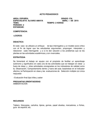 ACTO PEDAGOGICO
AREA: ESPAÑOL GRADO: 5ºA
ESPECIALISTA: ALVARO AMAYA ABRIL -- DE 2015
TEMA: TIEMPO: 2 HORAS
PERIODO: 2
ESTANDAR:
COMPETENCIA:
-LOGROS:
DIDACTICA
En este caso se utilizara un enfoque de tipo interrogativo y un modelo socio crítico
con el fin de lograr que los estudiantes argumenten, propongan, interpreten y
relacionen cada interrogante y a si le den solución a los problemas que se les
plantea en las actividades académicas y con vivenciales.
ESTRATEGIA
Se fomentará el trabajo en equipo con el propósito de facilitar un aprendizaje
autónomo y significativo en cada una de las actividades que se trabajan en clase y
fuera de clase; y otras actividades consignadas en los indicadores de calidad como
la, Observación, Comportamiento dentro y fuera del aula; basándose en el indicador
afectivo, la Participación en clase y las evaluaciones de Selección múltiple con única
respuesta
- Evaluación final (tipo Icfes y saber
PREGUNTAS ORIENTADORAS
AMBIENTACIÓN
RECURSOS
Tablero, fotocopias, cartulina, tijeras, gomas, papel siluetsa, marcadores, a fiches,
guía de español, etc.
 