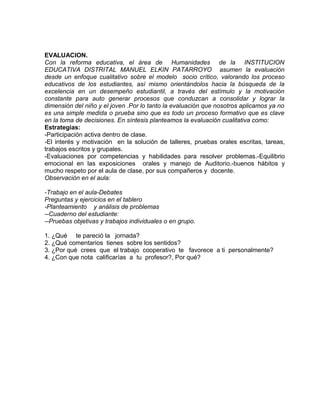 EVALUACION.
Con la reforma educativa, el área de Humanidades de la INSTITUCION
EDUCATIVA DISTRITAL MANUEL ELKIN PATARROYO asumen la evaluación
desde un enfoque cualitativo sobre el modelo socio crítico, valorando los proceso
educativos de los estudiantes, así mismo orientándolos hacia la búsqueda de la
excelencia en un desempeño estudiantil, a través del estímulo y la motivación
constante para auto generar procesos que conduzcan a consolidar y lograr la
dimensión del niño y el joven .Por lo tanto la evaluación que nosotros aplicamos ya no
es una simple medida o prueba sino que es todo un proceso formativo que es clave
en la toma de decisiones. En síntesis planteamos la evaluación cualitativa como:
Estrategias:
-Participación activa dentro de clase.
-El interés y motivación en la solución de talleres, pruebas orales escritas, tareas,
trabajos escritos y grupales.
-Evaluaciones por competencias y habilidades para resolver problemas.-Equilibrio
emocional en las exposiciones orales y manejo de Auditorio.-buenos hábitos y
mucho respeto por el aula de clase, por sus compañeros y docente.
Observación en el aula:
-Trabajo en el aula-Debates
Preguntas y ejercicios en el tablero
-Planteamiento y análisis de problemas
--Cuaderno del estudiante:
--Pruebas objetivas y trabajos individuales o en grupo.
1. ¿Qué te pareció la jornada?
2. ¿Qué comentarios tienes sobre los sentidos?
3. ¿Por qué crees que el trabajo cooperativo te favorece a ti personalmente?
4. ¿Con que nota calificarías a tu profesor?, Por qué?
 