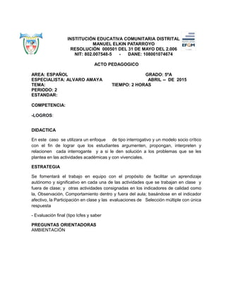 INSTITUCIÓN EDUCATIVA COMUNITARIA DISTRITAL
MANUEL ELKIN PATARROYO
RESOLUCIÓN 000501 DEL 31 DE MAYO DEL 2.006
NIT: 802.007548-5 - DANE: 108001074674
ACTO PEDAGOGICO
AREA: ESPAÑOL GRADO: 5ºA
ESPECIALISTA: ALVARO AMAYA ABRIL -- DE 2015
TEMA: TIEMPO: 2 HORAS
PERIODO: 2
ESTANDAR:
COMPETENCIA:
-LOGROS:
DIDACTICA
En este caso se utilizara un enfoque de tipo interrogativo y un modelo socio crítico
con el fin de lograr que los estudiantes argumenten, propongan, interpreten y
relacionen cada interrogante y a si le den solución a los problemas que se les
plantea en las actividades académicas y con vivenciales.
ESTRATEGIA
Se fomentará el trabajo en equipo con el propósito de facilitar un aprendizaje
autónomo y significativo en cada una de las actividades que se trabajan en clase y
fuera de clase; y otras actividades consignadas en los indicadores de calidad como
la, Observación, Comportamiento dentro y fuera del aula; basándose en el indicador
afectivo, la Participación en clase y las evaluaciones de Selección múltiple con única
respuesta
- Evaluación final (tipo Icfes y saber
PREGUNTAS ORIENTADORAS
AMBIENTACIÓN
 