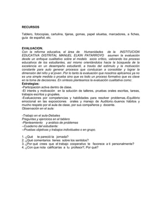 RECURSOS
Tablero, fotocopias, cartulina, tijeras, gomas, papel siluetsa, marcadores, a fiches,
guía de español, etc.
EVALUACION.
Con la reforma educativa, el área de Humanidades de la INSTITUCION
EDUCATIVA DISTRITAL MANUEL ELKIN PATARROYO asumen la evaluación
desde un enfoque cualitativo sobre el modelo socio crítico, valorando los proceso
educativos de los estudiantes, así mismo orientándolos hacia la búsqueda de la
excelencia en un desempeño estudiantil, a través del estímulo y la motivación
constante para auto generar procesos que conduzcan a consolidar y lograr la
dimensión del niño y el joven .Por lo tanto la evaluación que nosotros aplicamos ya no
es una simple medida o prueba sino que es todo un proceso formativo que es clave
en la toma de decisiones. En síntesis planteamos la evaluación cualitativa como:
Estrategias:
-Participación activa dentro de clase.
-El interés y motivación en la solución de talleres, pruebas orales escritas, tareas,
trabajos escritos y grupales.
-Evaluaciones por competencias y habilidades para resolver problemas.-Equilibrio
emocional en las exposiciones orales y manejo de Auditorio.-buenos hábitos y
mucho respeto por el aula de clase, por sus compañeros y docente.
Observación en el aula:
-Trabajo en el aula-Debates
Preguntas y ejercicios en el tablero
-Planteamiento y análisis de problemas
--Cuaderno del estudiante:
--Pruebas objetivas y trabajos individuales o en grupo.
1. ¿Qué te pareció la jornada?
2. ¿Qué comentarios tienes sobre los sentidos?
3. ¿Por qué crees que el trabajo cooperativo te favorece a ti personalmente?
4. ¿Con que nota calificarías a tu profesor?, Por qué?
 