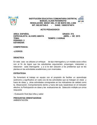 INSTITUCIÓN EDUCATIVA COMUNITARIA DISTRITAL
MANUEL ELKIN PATARROYO
RESOLUCIÓN 000501 DEL 31 DE MAYO DEL 2.006
NIT: 802.007548-5 - DANE: 108001074674
ACTO PEDAGOGICO
AREA: ESPAÑOL GRADO: 5ºA
ESPECIALISTA: ALVARO AMAYA ABRIL -- DE 2015
TEMA: TIEMPO: 2 HORAS
PERIODO: 2
ESTANDAR:
COMPETENCIA:
-LOGROS:
DIDACTICA
En este caso se utilizara un enfoque de tipo interrogativo y un modelo socio crítico
con el fin de lograr que los estudiantes argumenten, propongan, interpreten y
relacionen cada interrogante y a si le den solución a los problemas que se les
plantea en las actividades académicas y con vivenciales.
ESTRATEGIA
Se fomentará el trabajo en equipo con el propósito de facilitar un aprendizaje
autónomo y significativo en cada una de las actividades que se trabajan en clase y
fuera de clase; y otras actividades consignadas en los indicadores de calidad como
la, Observación, Comportamiento dentro y fuera del aula; basándose en el indicador
afectivo, la Participación en clase y las evaluaciones de Selección múltiple con única
respuesta
- Evaluación final (tipo Icfes y saber
PREGUNTAS ORIENTADORAS
AMBIENTACIÓN
 