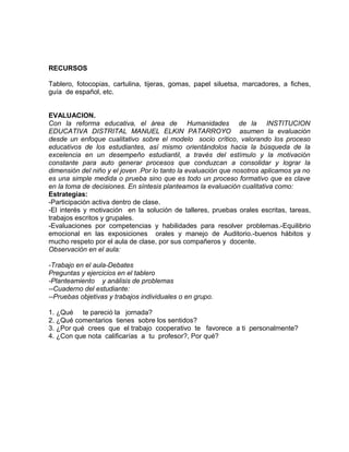 RECURSOS
Tablero, fotocopias, cartulina, tijeras, gomas, papel siluetsa, marcadores, a fiches,
guía de español, etc.
EVALUACION.
Con la reforma educativa, el área de Humanidades de la INSTITUCION
EDUCATIVA DISTRITAL MANUEL ELKIN PATARROYO asumen la evaluación
desde un enfoque cualitativo sobre el modelo socio crítico, valorando los proceso
educativos de los estudiantes, así mismo orientándolos hacia la búsqueda de la
excelencia en un desempeño estudiantil, a través del estímulo y la motivación
constante para auto generar procesos que conduzcan a consolidar y lograr la
dimensión del niño y el joven .Por lo tanto la evaluación que nosotros aplicamos ya no
es una simple medida o prueba sino que es todo un proceso formativo que es clave
en la toma de decisiones. En síntesis planteamos la evaluación cualitativa como:
Estrategias:
-Participación activa dentro de clase.
-El interés y motivación en la solución de talleres, pruebas orales escritas, tareas,
trabajos escritos y grupales.
-Evaluaciones por competencias y habilidades para resolver problemas.-Equilibrio
emocional en las exposiciones orales y manejo de Auditorio.-buenos hábitos y
mucho respeto por el aula de clase, por sus compañeros y docente.
Observación en el aula:
-Trabajo en el aula-Debates
Preguntas y ejercicios en el tablero
-Planteamiento y análisis de problemas
--Cuaderno del estudiante:
--Pruebas objetivas y trabajos individuales o en grupo.
1. ¿Qué te pareció la jornada?
2. ¿Qué comentarios tienes sobre los sentidos?
3. ¿Por qué crees que el trabajo cooperativo te favorece a ti personalmente?
4. ¿Con que nota calificarías a tu profesor?, Por qué?
 