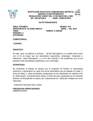 INSTITUCIÓN EDUCATIVA COMUNITARIA DISTRITAL
MANUEL ELKIN PATARROYO
RESOLUCIÓN 000501 DEL 31 DE MAYO DEL 2.006
NIT: 802.007548-5 - DANE: 108001074674
ACTO PEDAGOGICO
AREA: ESPAÑOL GRADO: 5ºA
ESPECIALISTA: ALVARO AMAYA ABRIL -- DE 2015
TEMA: TIEMPO: 2 HORAS
PERIODO: 2
ESTANDAR:
COMPETENCIA:
-LOGROS:
DIDACTICA
En este caso se utilizara un enfoque de tipo interrogativo y un modelo socio crítico
con el fin de lograr que los estudiantes argumenten, propongan, interpreten y
relacionen cada interrogante y a si le den solución a los problemas que se les
plantea en las actividades académicas y con vivenciales.
ESTRATEGIA
Se fomentará el trabajo en equipo con el propósito de facilitar un aprendizaje
autónomo y significativo en cada una de las actividades que se trabajan en clase y
fuera de clase; y otras actividades consignadas en los indicadores de calidad como
la, Observación, Comportamiento dentro y fuera del aula; basándose en el indicador
afectivo, la Participación en clase y las evaluaciones de Selección múltiple con única
respuesta
- Evaluación final (tipo Icfes y saber
PREGUNTAS ORIENTADORAS
AMBIENTACIÓN
 