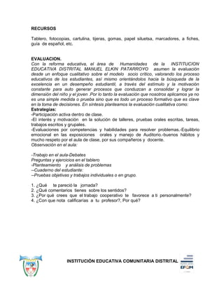 RECURSOS
Tablero, fotocopias, cartulina, tijeras, gomas, papel siluetsa, marcadores, a fiches,
guía de español, etc.
EVALUACION.
Con la reforma educativa, el área de Humanidades de la INSTITUCION
EDUCATIVA DISTRITAL MANUEL ELKIN PATARROYO asumen la evaluación
desde un enfoque cualitativo sobre el modelo socio crítico, valorando los proceso
educativos de los estudiantes, así mismo orientándolos hacia la búsqueda de la
excelencia en un desempeño estudiantil, a través del estímulo y la motivación
constante para auto generar procesos que conduzcan a consolidar y lograr la
dimensión del niño y el joven .Por lo tanto la evaluación que nosotros aplicamos ya no
es una simple medida o prueba sino que es todo un proceso formativo que es clave
en la toma de decisiones. En síntesis planteamos la evaluación cualitativa como:
Estrategias:
-Participación activa dentro de clase.
-El interés y motivación en la solución de talleres, pruebas orales escritas, tareas,
trabajos escritos y grupales.
-Evaluaciones por competencias y habilidades para resolver problemas.-Equilibrio
emocional en las exposiciones orales y manejo de Auditorio.-buenos hábitos y
mucho respeto por el aula de clase, por sus compañeros y docente.
Observación en el aula:
-Trabajo en el aula-Debates
Preguntas y ejercicios en el tablero
-Planteamiento y análisis de problemas
--Cuaderno del estudiante:
--Pruebas objetivas y trabajos individuales o en grupo.
1. ¿Qué te pareció la jornada?
2. ¿Qué comentarios tienes sobre los sentidos?
3. ¿Por qué crees que el trabajo cooperativo te favorece a ti personalmente?
4. ¿Con que nota calificarías a tu profesor?, Por qué?
INSTITUCIÓN EDUCATIVA COMUNITARIA DISTRITAL
 
