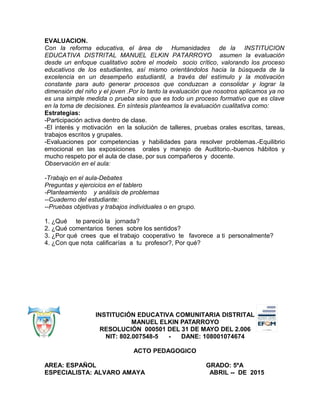 EVALUACION.
Con la reforma educativa, el área de Humanidades de la INSTITUCION
EDUCATIVA DISTRITAL MANUEL ELKIN PATARROYO asumen la evaluación
desde un enfoque cualitativo sobre el modelo socio crítico, valorando los proceso
educativos de los estudiantes, así mismo orientándolos hacia la búsqueda de la
excelencia en un desempeño estudiantil, a través del estímulo y la motivación
constante para auto generar procesos que conduzcan a consolidar y lograr la
dimensión del niño y el joven .Por lo tanto la evaluación que nosotros aplicamos ya no
es una simple medida o prueba sino que es todo un proceso formativo que es clave
en la toma de decisiones. En síntesis planteamos la evaluación cualitativa como:
Estrategias:
-Participación activa dentro de clase.
-El interés y motivación en la solución de talleres, pruebas orales escritas, tareas,
trabajos escritos y grupales.
-Evaluaciones por competencias y habilidades para resolver problemas.-Equilibrio
emocional en las exposiciones orales y manejo de Auditorio.-buenos hábitos y
mucho respeto por el aula de clase, por sus compañeros y docente.
Observación en el aula:
-Trabajo en el aula-Debates
Preguntas y ejercicios en el tablero
-Planteamiento y análisis de problemas
--Cuaderno del estudiante:
--Pruebas objetivas y trabajos individuales o en grupo.
1. ¿Qué te pareció la jornada?
2. ¿Qué comentarios tienes sobre los sentidos?
3. ¿Por qué crees que el trabajo cooperativo te favorece a ti personalmente?
4. ¿Con que nota calificarías a tu profesor?, Por qué?
INSTITUCIÓN EDUCATIVA COMUNITARIA DISTRITAL
MANUEL ELKIN PATARROYO
RESOLUCIÓN 000501 DEL 31 DE MAYO DEL 2.006
NIT: 802.007548-5 - DANE: 108001074674
ACTO PEDAGOGICO
AREA: ESPAÑOL GRADO: 5ºA
ESPECIALISTA: ALVARO AMAYA ABRIL -- DE 2015
 