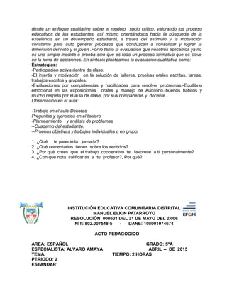 desde un enfoque cualitativo sobre el modelo socio crítico, valorando los proceso
educativos de los estudiantes, así mismo orientándolos hacia la búsqueda de la
excelencia en un desempeño estudiantil, a través del estímulo y la motivación
constante para auto generar procesos que conduzcan a consolidar y lograr la
dimensión del niño y el joven .Por lo tanto la evaluación que nosotros aplicamos ya no
es una simple medida o prueba sino que es todo un proceso formativo que es clave
en la toma de decisiones. En síntesis planteamos la evaluación cualitativa como:
Estrategias:
-Participación activa dentro de clase.
-El interés y motivación en la solución de talleres, pruebas orales escritas, tareas,
trabajos escritos y grupales.
-Evaluaciones por competencias y habilidades para resolver problemas.-Equilibrio
emocional en las exposiciones orales y manejo de Auditorio.-buenos hábitos y
mucho respeto por el aula de clase, por sus compañeros y docente.
Observación en el aula:
-Trabajo en el aula-Debates
Preguntas y ejercicios en el tablero
-Planteamiento y análisis de problemas
--Cuaderno del estudiante:
--Pruebas objetivas y trabajos individuales o en grupo.
1. ¿Qué te pareció la jornada?
2. ¿Qué comentarios tienes sobre los sentidos?
3. ¿Por qué crees que el trabajo cooperativo te favorece a ti personalmente?
4. ¿Con que nota calificarías a tu profesor?, Por qué?
INSTITUCIÓN EDUCATIVA COMUNITARIA DISTRITAL
MANUEL ELKIN PATARROYO
RESOLUCIÓN 000501 DEL 31 DE MAYO DEL 2.006
NIT: 802.007548-5 - DANE: 108001074674
ACTO PEDAGOGICO
AREA: ESPAÑOL GRADO: 5ºA
ESPECIALISTA: ALVARO AMAYA ABRIL -- DE 2015
TEMA: TIEMPO: 2 HORAS
PERIODO: 2
ESTANDAR:
 