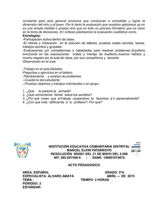 constante para auto generar procesos que conduzcan a consolidar y lograr la
dimensión del niño y el joven .Por lo tanto la evaluación que nosotros aplicamos ya no
es una simple medida o prueba sino que es todo un proceso formativo que es clave
en la toma de decisiones. En síntesis planteamos la evaluación cualitativa como:
Estrategias:
-Participación activa dentro de clase.
-El interés y motivación en la solución de talleres, pruebas orales escritas, tareas,
trabajos escritos y grupales.
-Evaluaciones por competencias y habilidades para resolver problemas.-Equilibrio
emocional en las exposiciones orales y manejo de Auditorio.-buenos hábitos y
mucho respeto por el aula de clase, por sus compañeros y docente.
Observación en el aula:
-Trabajo en el aula-Debates
Preguntas y ejercicios en el tablero
-Planteamiento y análisis de problemas
--Cuaderno del estudiante:
--Pruebas objetivas y trabajos individuales o en grupo.
1. ¿Qué te pareció la jornada?
2. ¿Qué comentarios tienes sobre los sentidos?
3. ¿Por qué crees que el trabajo cooperativo te favorece a ti personalmente?
4. ¿Con que nota calificarías a tu profesor?, Por qué?
INSTITUCIÓN EDUCATIVA COMUNITARIA DISTRITAL
MANUEL ELKIN PATARROYO
RESOLUCIÓN 000501 DEL 31 DE MAYO DEL 2.006
NIT: 802.007548-5 - DANE: 108001074674
ACTO PEDAGOGICO
AREA: ESPAÑOL GRADO: 5ºA
ESPECIALISTA: ALVARO AMAYA ABRIL -- DE 2015
TEMA: TIEMPO: 2 HORAS
PERIODO: 2
ESTANDAR:
 