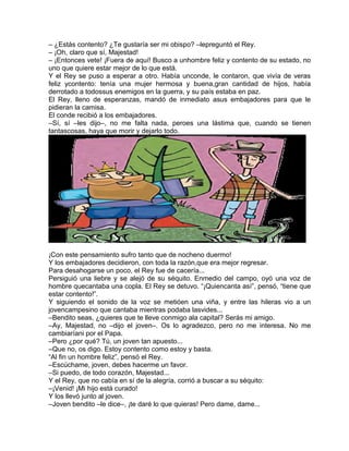 – ¿Estás contento? ¿Te gustaría ser mi obispo? –lepreguntó el Rey.
– ¡Oh, claro que sí, Majestad!
– ¡Entonces vete! ¡Fuera de aquí! Busco a unhombre feliz y contento de su estado, no
uno que quiere estar mejor de lo que está.
Y el Rey se puso a esperar a otro. Había unconde, le contaron, que vivía de veras
feliz ycontento: tenía una mujer hermosa y buena,gran cantidad de hijos, había
derrotado a todossus enemigos en la guerra, y su país estaba en paz.
El Rey, lleno de esperanzas, mandó de inmediato asus embajadores para que le
pidieran la camisa.
El conde recibió a los embajadores.
–Sí, sí –les dijo–, no me falta nada, peroes una lástima que, cuando se tienen
tantascosas, haya que morir y dejarlo todo.
¡Con este pensamiento sufro tanto que de nocheno duermo!
Y los embajadores decidieron, con toda la razón,que era mejor regresar.
Para desahogarse un poco, el Rey fue de cacería...
Persiguió una liebre y se alejó de su séquito. Enmedio del campo, oyó una voz de
hombre quecantaba una copla. El Rey se detuvo. “¡Quiencanta así”, pensó, “tiene que
estar contento!”.
Y siguiendo el sonido de la voz se metióen una viña, y entre las hileras vio a un
jovencampesino que cantaba mientras podaba lasvides...
–Bendito seas, ¿quieres que te lleve conmigo ala capital? Serás mi amigo.
–Ay, Majestad, no –dijo el joven–. Os lo agradezco, pero no me interesa. No me
cambiaríani por el Papa.
–Pero ¿por qué? Tú, un joven tan apuesto...
–Que no, os digo. Estoy contento como estoy y basta.
“Al fin un hombre feliz”, pensó el Rey.
–Escúchame, joven, debes hacerme un favor.
–Si puedo, de todo corazón, Majestad...
Y el Rey, que no cabía en sí de la alegría, corrió a buscar a su séquito:
–¡Venid! ¡Mi hijo está curado!
Y los llevó junto al joven.
–Joven bendito –le dice–, ¡te daré lo que quieras! Pero dame, dame...
 