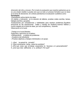 dimensión del niño y el joven .Por lo tanto la evaluación que nosotros aplicamos ya no
es una simple medida o prueba sino que es todo un proceso formativo que es clave
en la toma de decisiones. En síntesis planteamos la evaluación cualitativa como:
Estrategias:
-Participación activa dentro de clase.
-El interés y motivación en la solución de talleres, pruebas orales escritas, tareas,
trabajos escritos y grupales.
-Evaluaciones por competencias y habilidades para resolver problemas.-Equilibrio
emocional en las exposiciones orales y manejo de Auditorio.-buenos hábitos y
mucho respeto por el aula de clase, por sus compañeros y docente.
Observación en el aula:
-Trabajo en el aula-Debates
Preguntas y ejercicios en el tablero
-Planteamiento y análisis de problemas
--Cuaderno del estudiante:
--Pruebas objetivas y trabajos individuales o en grupo.
1. ¿Qué te pareció la jornada?
2. ¿Qué comentarios tienes sobre los sentidos?
3. ¿Por qué crees que el trabajo cooperativo te favorece a ti personalmente?
4. ¿Con que nota calificarías a tu profesor?, Por qué?
 