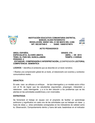INSTITUCIÓN EDUCATIVA COMUNITARIA DISTRITAL
MANUEL ELKIN PATARROYO
RESOLUCIÓN 000501 DEL 31 DE MAYO DEL 2.006
NIT: 802.007548-5 - DANE: 108001074674
ACTO PEDAGOGICO
AREA: ESPAÑOL GRADO: 5ºA
ESPECIALISTA: ALVARO AMAYA ABRIL -- DE 2015
TEMA: EL PAÍS DEL NUNCA-JAMÁS TIEMPO: 2 HORAS
PERIODO: 2
ESTANDAR: COMPRENSIÓN E INTERPRETACIÓN, (COMPRENSIÓN LECTORA)
COMPETENCIA: SEMÁNTICA
LOGROS: • Identifica el ambiente que se describe en un texto narrativo.
• Realiza una comprensión global de un texto, al relacionarlo con eventos y contextos
comunicativos reales.
DIDACTICA
En este caso se utilizara un enfoque de tipo interrogativo y un modelo socio crítico
con el fin de lograr que los estudiantes argumenten, propongan, interpreten y
relacionen cada interrogante y a si le den solución a los problemas que se les
plantea en las actividades académicas y con vivenciales.
ESTRATEGIA
Se fomentará el trabajo en equipo con el propósito de facilitar un aprendizaje
autónomo y significativo en cada una de las actividades que se trabajan en clase y
fuera de clase; y otras actividades consignadas en los indicadores de calidad como
la, Observación, Comportamiento dentro y fuera del aula; basándose en el indicador
 