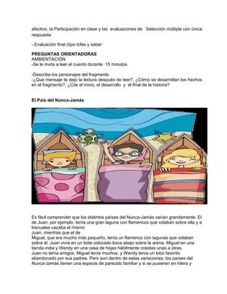 afectivo, la Participación en clase y las evaluaciones de Selección múltiple con única
respuesta
- Evaluación final (tipo Icfes y saber
PREGUNTAS ORIENTADORAS
AMBIENTACIÓN
-Se le invita a leer el cuento durante 15 minutos.
-Describa los personajes del fragmento
-¿Que mensaje te dejo la lectura después de leer?, ¿Cómo se desarrollan los hechos
en el fragmento?, ¿Cite el inicio, el desarrollo y el final de la historia?
El País del Nunca-Jamás
Es fácil comprender que los distintos países del Nunca-Jamás varían grandemente. El
de Juan, por ejemplo, tenía una gran laguna con flamencos que volaban sobre ella y a
loscuales cazaba el mismo
Juan, mientras que el de
Miguel, que era mucho más pequeño, tenía un flamenco con lagunas que volaban
sobre él. Juan vivía en un bote colocado boca abajo sobre la arena, Miguel en una
tienda india y Wendy en una casa de hojas hábilmente cosidas unas a otras.
Juan no tenía amigos, Miguel tenía muchos, y Wendy tenía un lobo favorito
abandonado por sus padres. Pero aun dentro de estas variaciones, los países del
Nunca-Jamás tienen una especie de parecido familiar y si se pusieran en hilera y
 